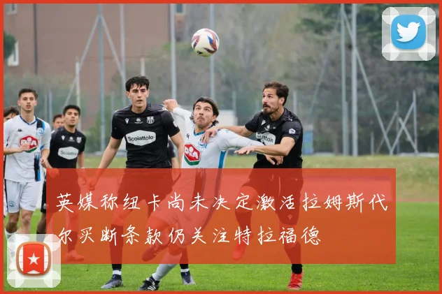 英媒称纽卡尚未决定激活拉姆斯代尔买断条款仍关注特拉福德