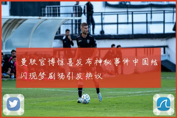 曼联官博惊喜发布神秘事件中国结闪现梦剧场引发热议