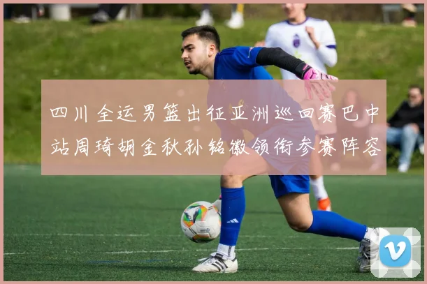 四川全运男篮出征亚洲巡回赛巴中站周琦胡金秋孙铭徽领衔参赛阵容