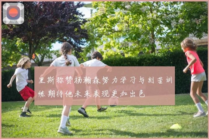 里斯称赞杨瀚森努力学习与刻苦训练期待他未来表现更加出色