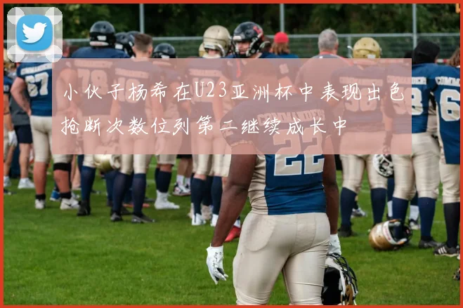 小伙子杨希在U23亚洲杯中表现出色抢断次数位列第二继续成长中