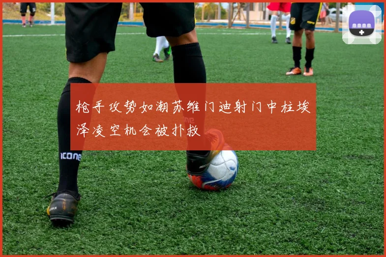 枪手攻势如潮苏维门迪射门中柱埃泽凌空机会被扑救