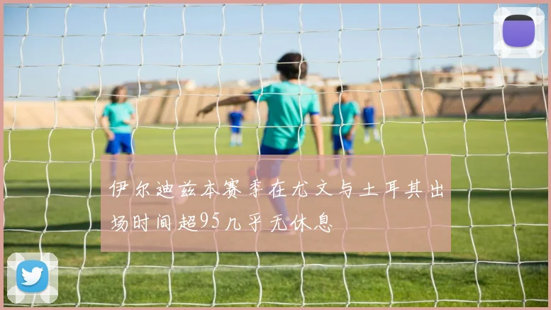 伊尔迪兹本赛季在尤文与土耳其出场时间超95几乎无休息