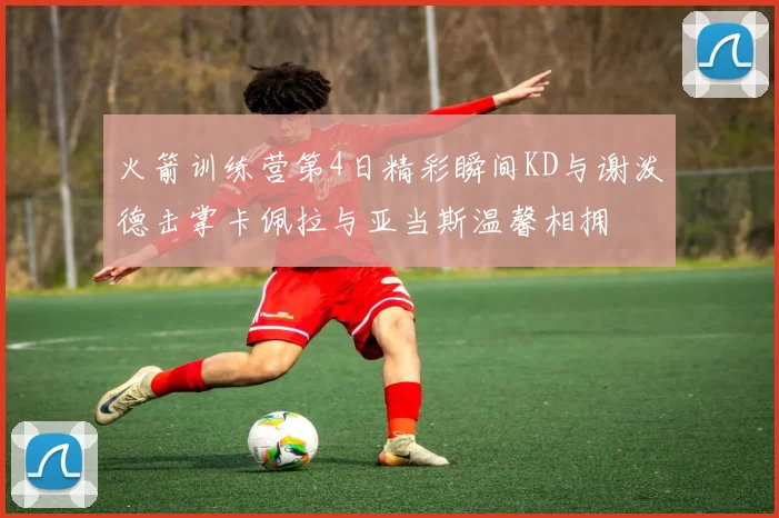 火箭训练营第4日精彩瞬间KD与谢泼德击掌卡佩拉与亚当斯温馨相拥