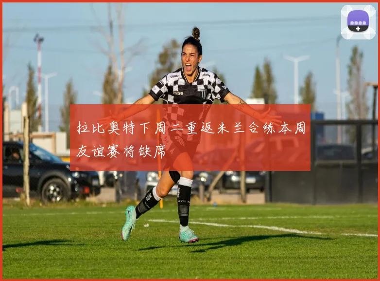 拉比奥特下周二重返米兰合练本周友谊赛将缺席