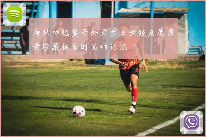 海纳回忆妻子痴呆症去世经历愿患者珍藏快乐时光的记忆