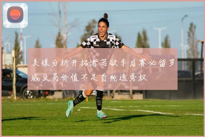 美媒分析开拓者若欲季后赛必留罗威交易价值不足首轮选秀权