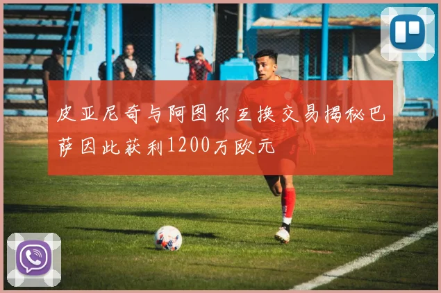 皮亚尼奇与阿图尔互换交易揭秘巴萨因此获利1200万欧元