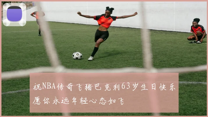 祝NBA传奇飞猪巴克利63岁生日快乐愿你永远年轻心态如飞